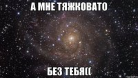 А мне тяжковато без тебя((