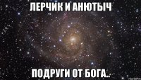 Лерчик и Анютыч подруги от Бога..