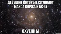 Девушки которые слушают Макса Коржа и АК-47 Охуенны