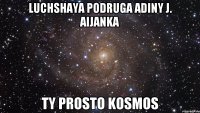 luchshaya podruga adiny j. AIJANKA TY PROSTO KOSMOS