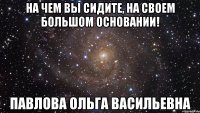 На чем вы сидите, на своем большом основании! Павлова Ольга Васильевна