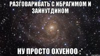 Разговаривать с Ибрагимом и Зайнутдином ну просто охуеноо ;*