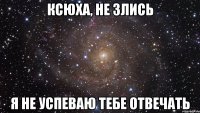 Ксюха, не злись Я не успеваю тебе отвечать