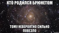 кто родился брюнетом тому невероятно сильно повезло