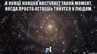 В конце концов наступает такой момент, когда просто устаешь тянутся к людям. =(