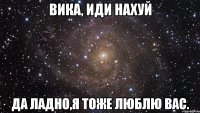 ВИКА, ИДИ НАХУЙ ДА ЛАДНО,Я ТОЖЕ ЛЮБЛЮ ВАС.