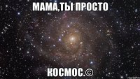 мама,ты просто КОСМОС.©