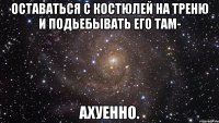 Оставаться с Костюлей на треню и подьебывать его там- ахуенно.