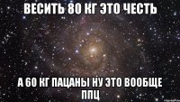 ВЕСИТЬ 80 КГ ЭТО ЧЕСТЬ А 60 КГ ПАЦАНЫ НУ ЭТО ВООБЩЕ ППЦ