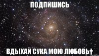 Подпишись Вдыхай сука мою любовь†