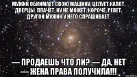 Мужик обнимает свою машину, целует капот, дверцы. Плачет, ну не может, короче, ревет. Другой мужик у него спрашивает: — Продаешь что ли? — Да, нет — жена права получила!!!