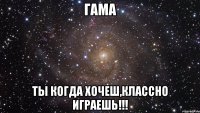 Гама Ты когда хочеш,классно играешь!!!