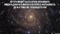 ну что может быть круче красивого, умного,доброго,милого,веселого футболиста, да и к тому же слушащего рок 