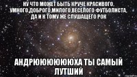 ну что может быть круче красивого, умного,доброго,милого,веселого футболиста, да и к тому же слушащего рок Андрююююююха ты самый лутший