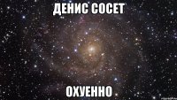 денис сосет охуенно