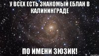 У ВСЕХ ЕСТЬ ЗНАКОМЫЙ ЕБЛАН В КАЛИНИНГРАДЕ ПО ИМЕНИ ЗЮЗИК!