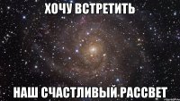 Хочу встретить наш счастливый рассвет