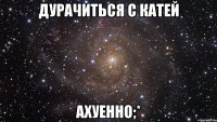 Дурачиться с Катей ахуенно;*