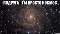 Подруга - ты просто космос 