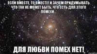 Если вместе, то вместе! И зачем придумывать что так не может быть, Что есть для этого помехи... ДЛЯ ЛЮБВИ ПОМЕХ НЕТ!