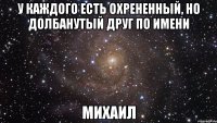 У каждого есть охрененный, но долбанутый друг по имени МИХАИЛ