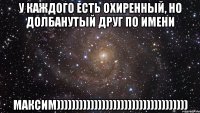 у каждого есть охиренный, но долбанутый друг по имени Максим)))))))))))))))))))))))))))))))))))