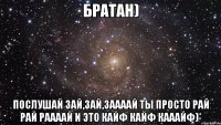 Братан) Послушай Зай,зай,заааай Ты просто рай рай раааай И это кайф кайф кааайф)*