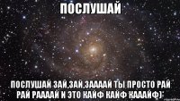 Послушай Послушай Зай,зай,заааай Ты просто рай рай раааай И это кайф кайф кааайф)*