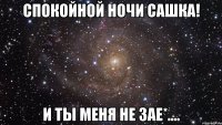 спокойной ночи сашка! и ты меня не зае*....