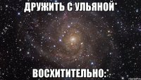 Дружить с Ульяной* Восхитительно:*