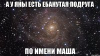 а у яны есть ебанутая подруга по имени маша