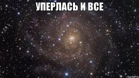 уперлась и все 