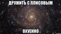 ДРУЖИТЬ С ПЛИСОВЫМ ОХУЕННО