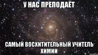 У НАС ПРЕПОДАЁТ САМЫЙ ВОСХИТИТЕЛЬНЫЙ УЧИТЕЛЬ ХИМИИ