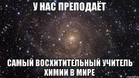 У НАС ПРЕПОДАЁТ САМЫЙ ВОСХИТИТЕЛЬНЫЙ УЧИТЕЛЬ ХИМИИ В МИРЕ