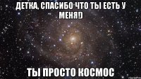 ДЕТКА, СПАСИБО ЧТО ТЫ ЕСТЬ У МЕНЯ!) ТЫ ПРОСТО КОСМОС