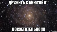 Дружить с Анютой))** Восхетительно!!!!