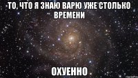 То, что я знаю Варю уже столько времени охуенно