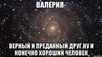 Валерия- Верный и преданный друг.Ну и конечно хороший человек