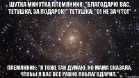 шутка минутка Племянник: "Благодарю вас, тетушка, за подарок!" Тетушка: "О! Не за что!" Племянник: "Я тоже так думаю, но мама сказала, чтобы я вас все равно поблагодарил."