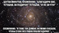 шутка минутка: Племянник: "Благодарю вас, тетушка, за подарок!" Тетушка: "О! Не за что!" Племянник: "Я тоже так думаю, но мама сказала, чтобы я вас все равно поблагодарил."