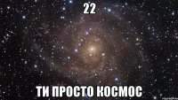 22 Ти просто космос