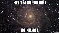 нее ты хороший) но идиот