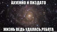 Ахуенно и пиздато жизнь ведь удалась,ребята