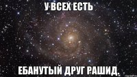 у всех есть ебанутый друг Рашид.