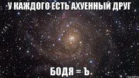 У каждого есть ахуенный друг Бодя = ъ