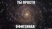 ты просто офигенная:*