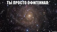 ты просто офигенная:* 