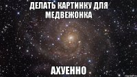 Делать картинку для медвежонка Ахуенно