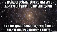 У КАЖДОГО УБНУТОГО РОМЫ ЕСТЬ ЕБАНУТЫЙ ДРУГ ПО ИМЕНИ ДИМА А У ЭТИХ ДВУХ ЕБАНУТЫХ ДРУЗЕЙ ЕСТЬ ЕБАНУТЫЙ ДРУГ ПО ИМЕНИ ТИМУР